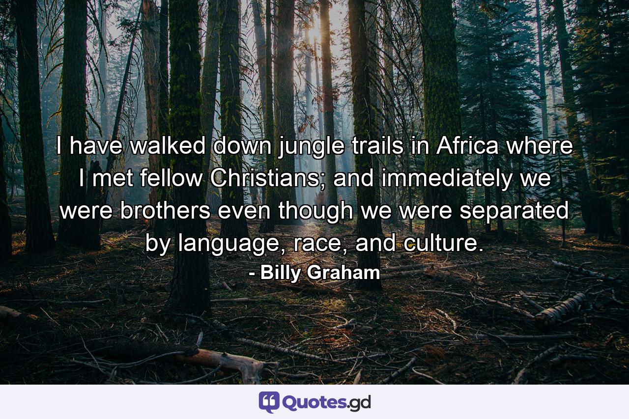 I have walked down jungle trails in Africa where I met fellow Christians; and immediately we were brothers even though we were separated by language, race, and culture. - Quote by Billy Graham