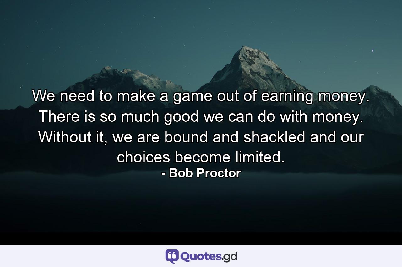 We need to make a game out of earning money. There is so much good we can do with money. Without it, we are bound and shackled and our choices become limited. - Quote by Bob Proctor