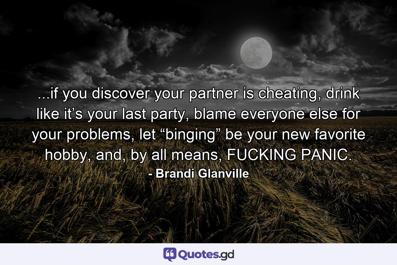 ...if you discover your partner is cheating, drink like it’s your last party, blame everyone else for your problems, let “binging” be your new favorite hobby, and, by all means, FUCKING PANIC. - Quote by Brandi Glanville