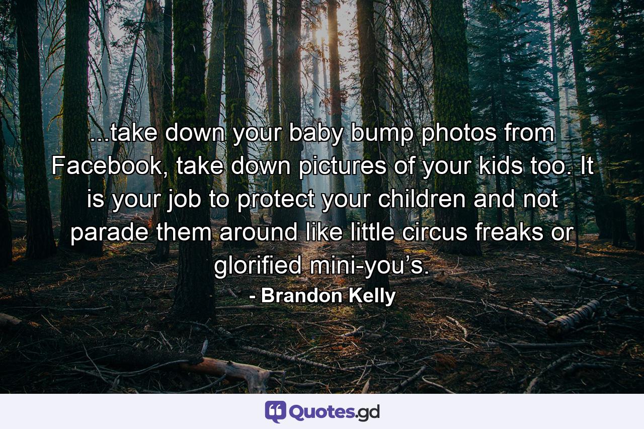 ...take down your baby bump photos from Facebook, take down pictures of your kids too. It is your job to protect your children and not parade them around like little circus freaks or glorified mini-you’s. - Quote by Brandon Kelly