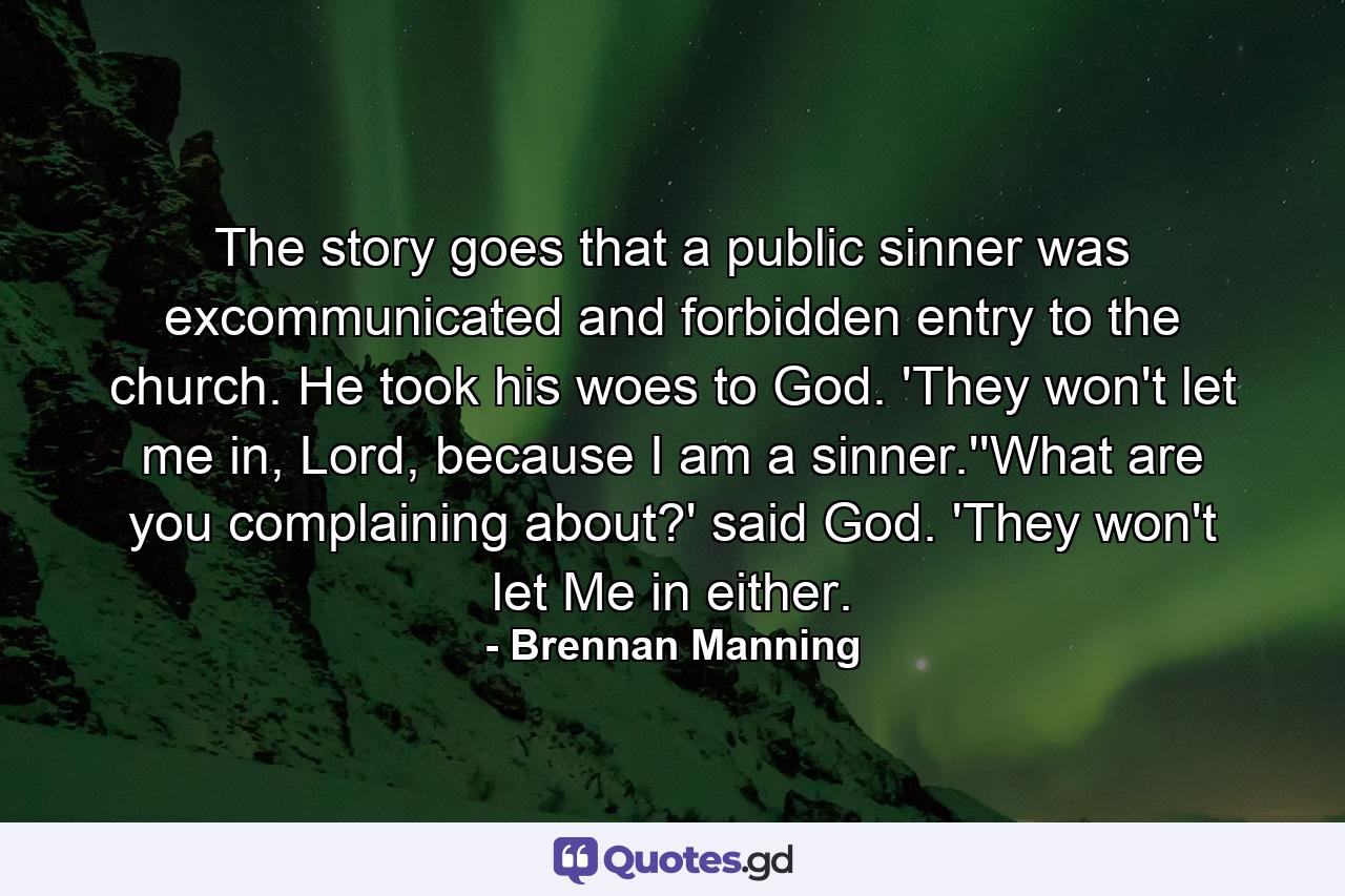 The story goes that a public sinner was excommunicated and forbidden entry to the church. He took his woes to God. 'They won't let me in, Lord, because I am a sinner.''What are you complaining about?' said God. 'They won't let Me in either. - Quote by Brennan Manning