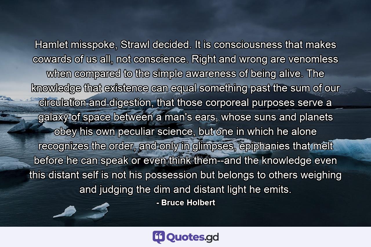 Hamlet misspoke, Strawl decided. It is consciousness that makes cowards of us all, not conscience. Right and wrong are venomless when compared to the simple awareness of being alive. The knowledge that existence can equal something past the sum of our circulation and digestion, that those corporeal purposes serve a galaxy of space between a man's ears, whose suns and planets obey his own peculiar science, but one in which he alone recognizes the order, and only in glimpses, epiphanies that melt before he can speak or even think them--and the knowledge even this distant self is not his possession but belongs to others weighing and judging the dim and distant light he emits. - Quote by Bruce Holbert