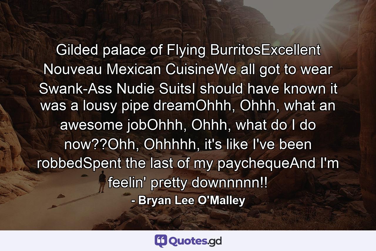 Gilded palace of Flying BurritosExcellent Nouveau Mexican CuisineWe all got to wear Swank-Ass Nudie SuitsI should have known it was a lousy pipe dreamOhhh, Ohhh, what an awesome jobOhhh, Ohhh, what do I do now??Ohh, Ohhhhh, it's like I've been robbedSpent the last of my paychequeAnd I'm feelin' pretty downnnnn!! - Quote by Bryan Lee O'Malley