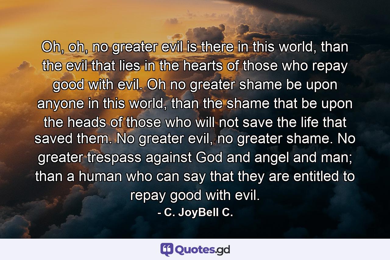 Oh, oh, no greater evil is there in this world, than the evil that lies in the hearts of those who repay good with evil. Oh no greater shame be upon anyone in this world, than the shame that be upon the heads of those who will not save the life that saved them. No greater evil, no greater shame. No greater trespass against God and angel and man; than a human who can say that they are entitled to repay good with evil. - Quote by C. JoyBell C.