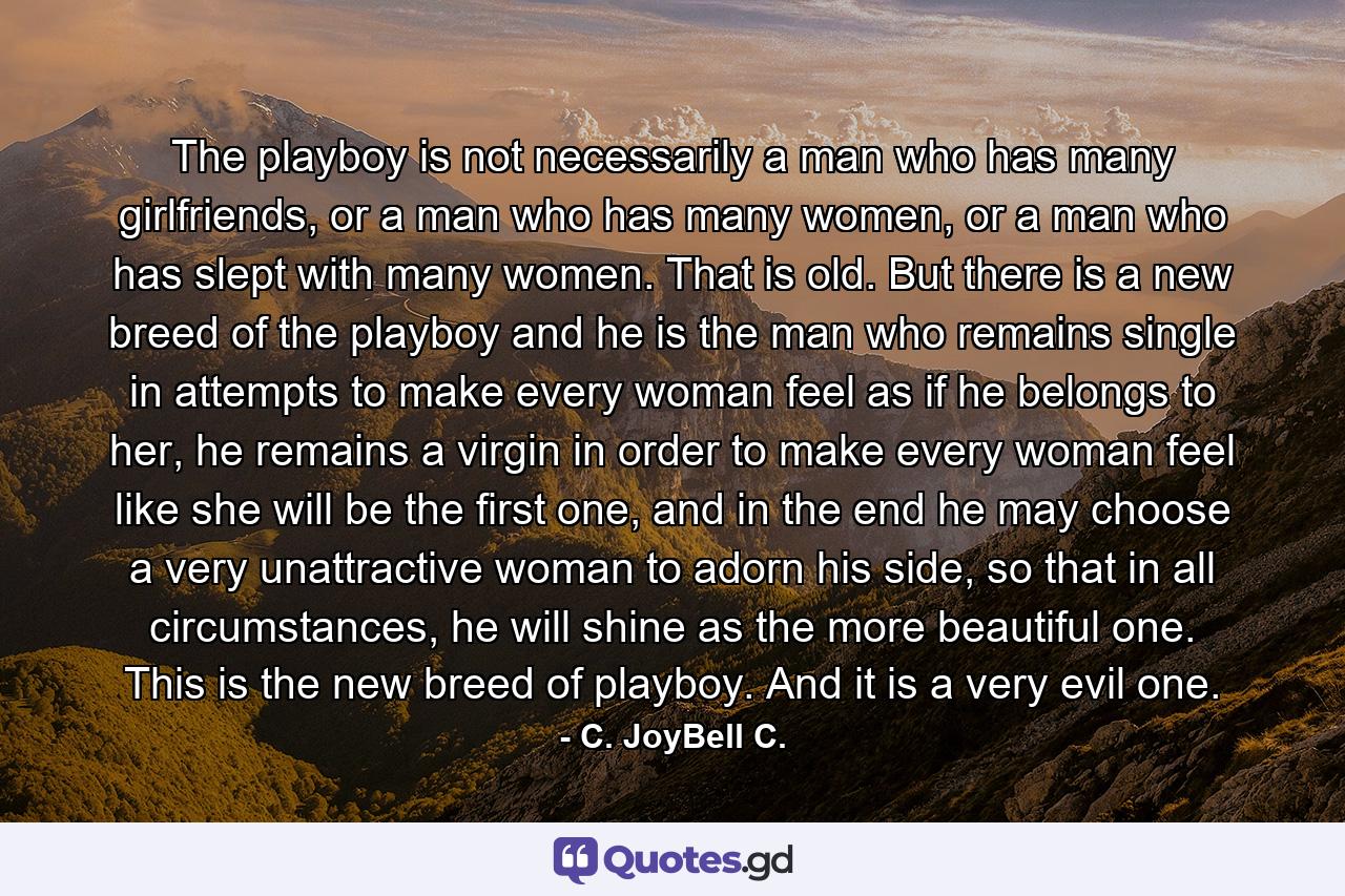 The playboy is not necessarily a man who has many girlfriends, or a man who has many women, or a man who has slept with many women. That is old. But there is a new breed of the playboy and he is the man who remains single in attempts to make every woman feel as if he belongs to her, he remains a virgin in order to make every woman feel like she will be the first one, and in the end he may choose a very unattractive woman to adorn his side, so that in all circumstances, he will shine as the more beautiful one. This is the new breed of playboy. And it is a very evil one. - Quote by C. JoyBell C.