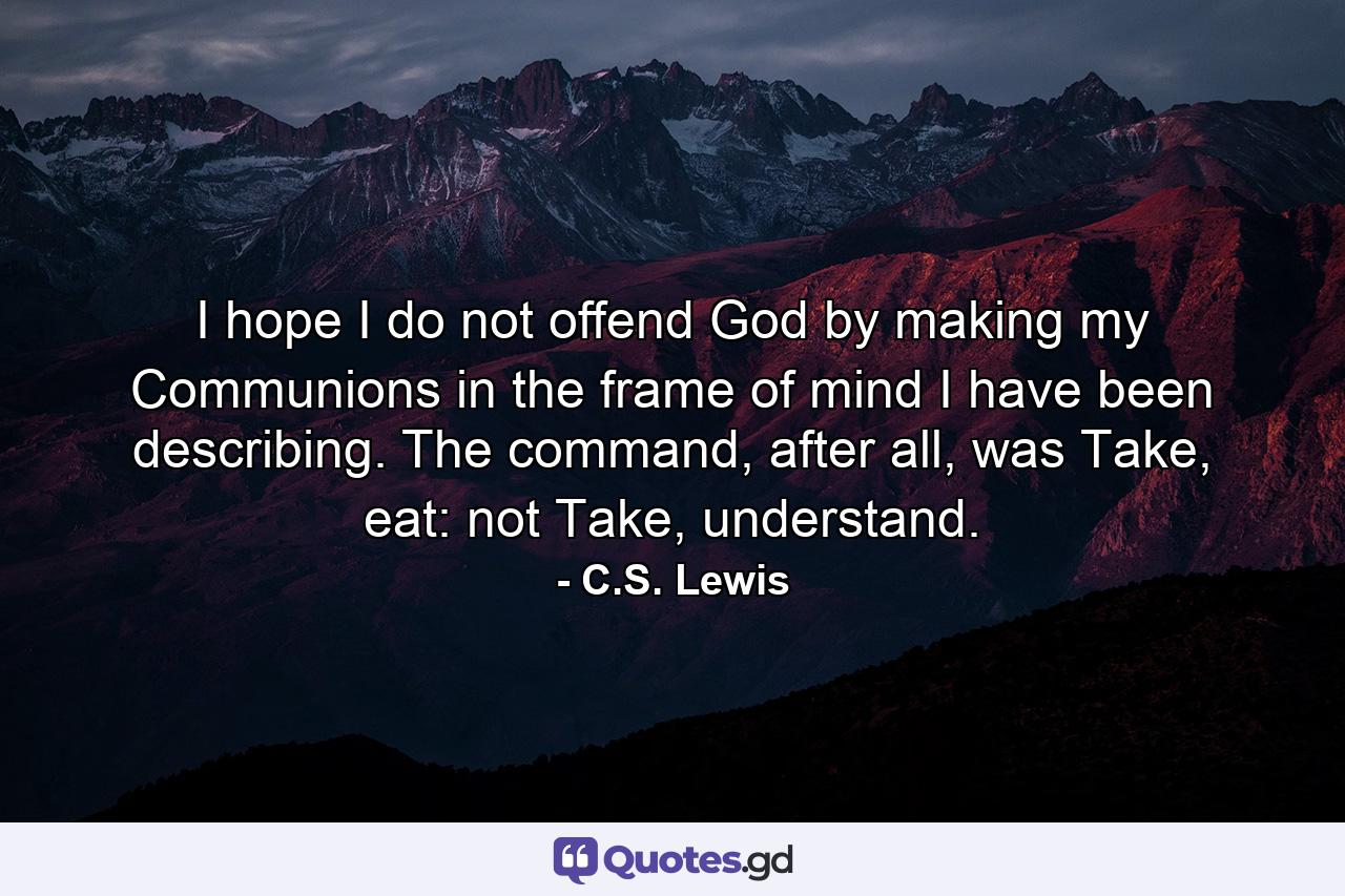 I hope I do not offend God by making my Communions in the frame of mind I have been describing. The command, after all, was Take, eat: not Take, understand. - Quote by C.S. Lewis