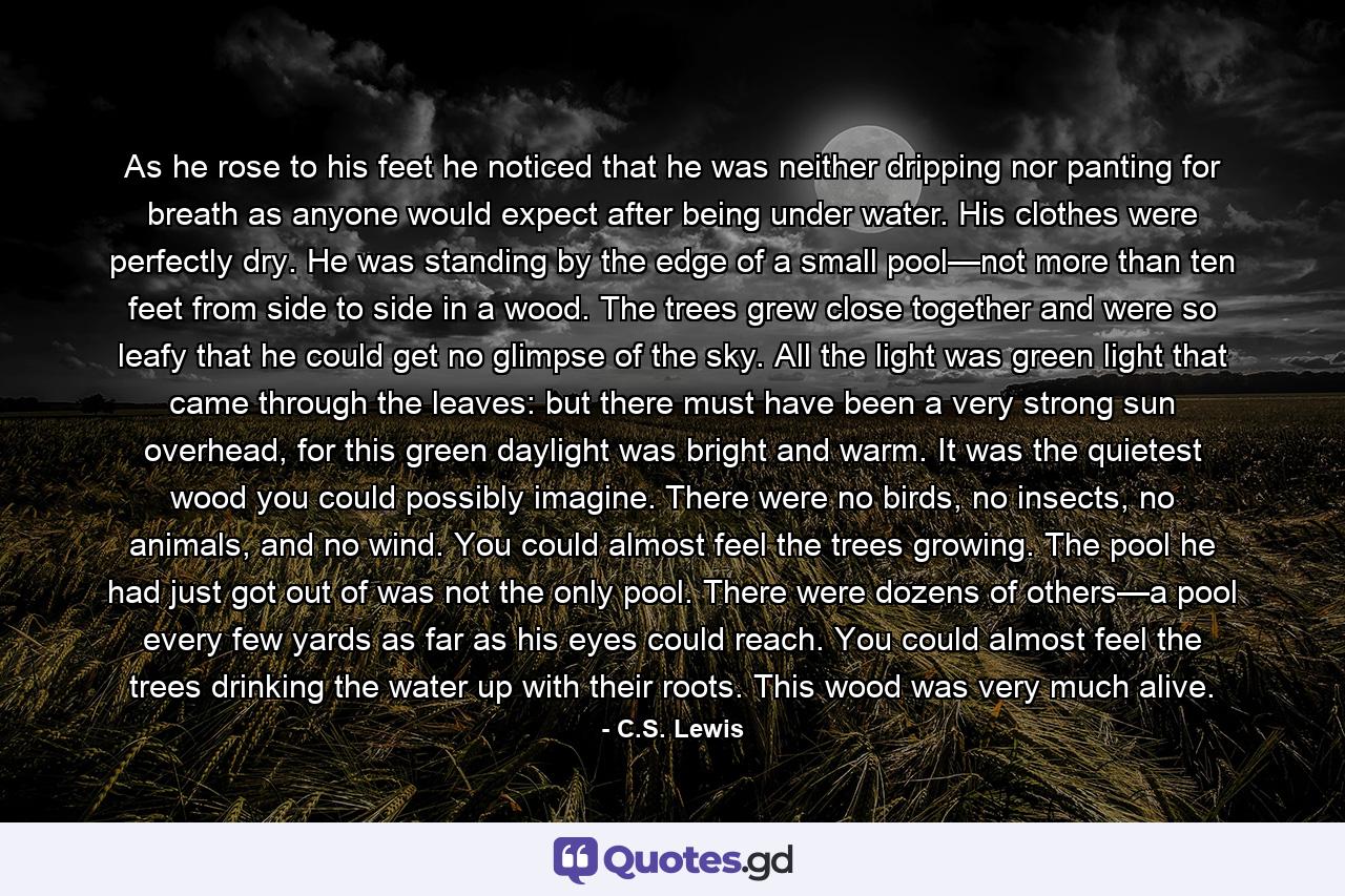 As he rose to his feet he noticed that he was neither dripping nor panting for breath as anyone would expect after being under water. His clothes were perfectly dry. He was standing by the edge of a small pool—not more than ten feet from side to side in a wood. The trees grew close together and were so leafy that he could get no glimpse of the sky. All the light was green light that came through the leaves: but there must have been a very strong sun overhead, for this green daylight was bright and warm. It was the quietest wood you could possibly imagine. There were no birds, no insects, no animals, and no wind. You could almost feel the trees growing. The pool he had just got out of was not the only pool. There were dozens of others—a pool every few yards as far as his eyes could reach. You could almost feel the trees drinking the water up with their roots. This wood was very much alive. - Quote by C.S. Lewis