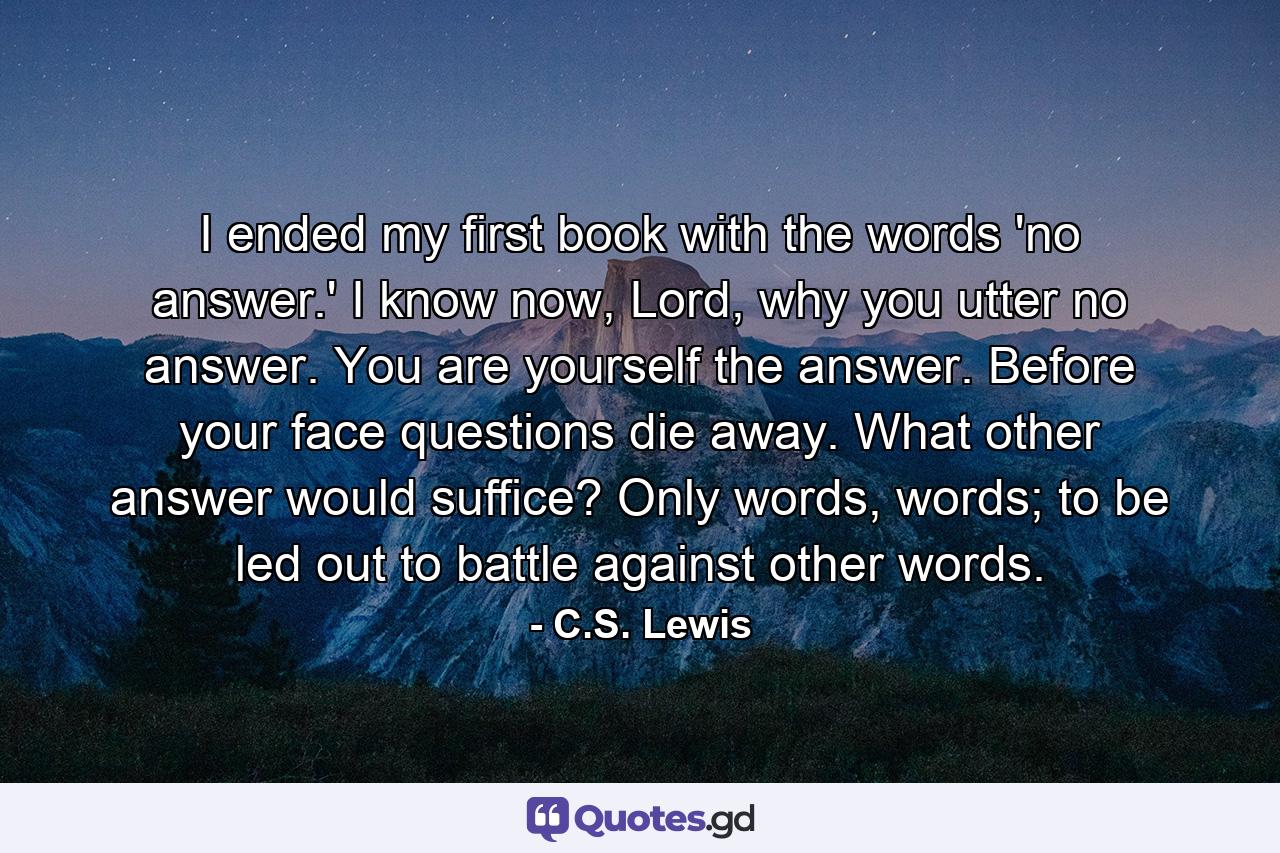 I ended my first book with the words 'no answer.' I know now, Lord, why you utter no answer. You are yourself the answer. Before your face questions die away. What other answer would suffice? Only words, words; to be led out to battle against other words. - Quote by C.S. Lewis