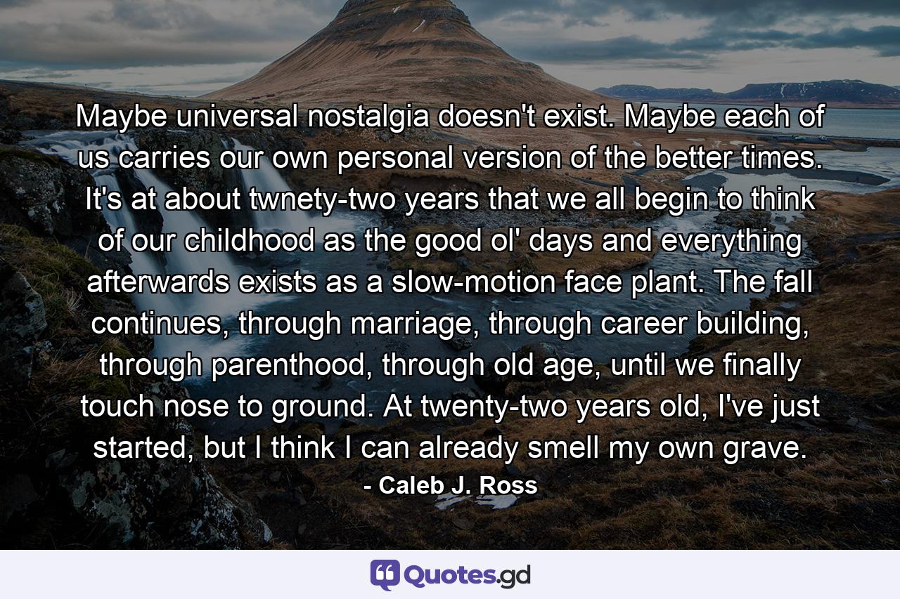 Maybe universal nostalgia doesn't exist. Maybe each of us carries our own personal version of the better times. It's at about twnety-two years that we all begin to think of our childhood as the good ol' days and everything afterwards exists as a slow-motion face plant. The fall continues, through marriage, through career building, through parenthood, through old age, until we finally touch nose to ground. At twenty-two years old, I've just started, but I think I can already smell my own grave. - Quote by Caleb J. Ross