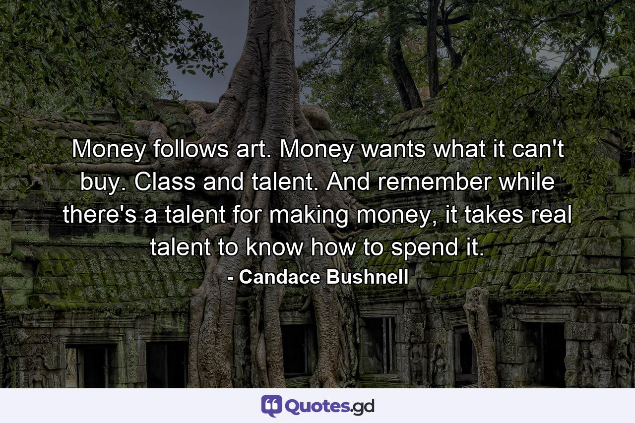 Money follows art. Money wants what it can't buy. Class and talent. And remember while there's a talent for making money, it takes real talent to know how to spend it. - Quote by Candace Bushnell