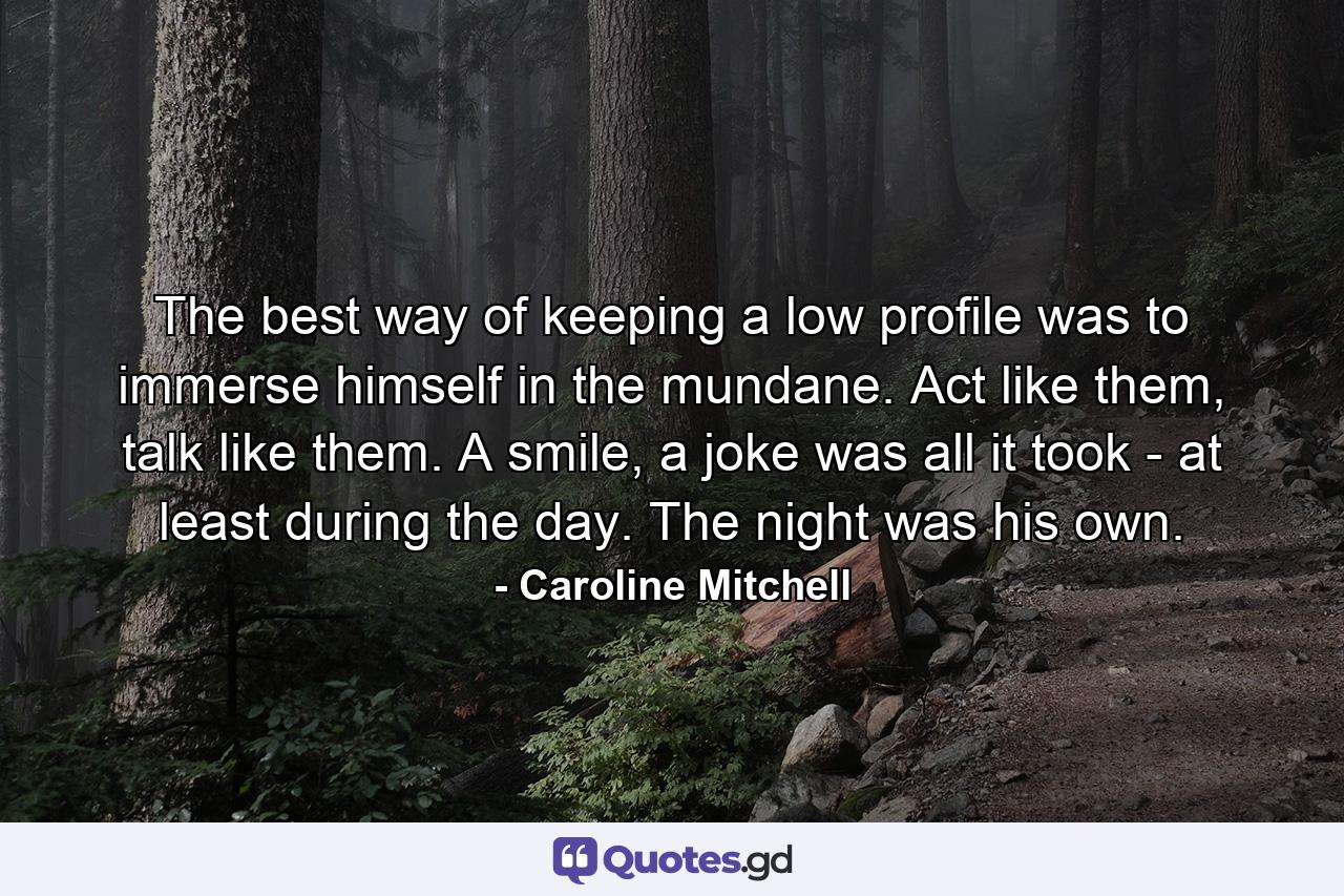 The best way of keeping a low profile was to immerse himself in the mundane. Act like them, talk like them. A smile, a joke was all it took - at least during the day. The night was his own. - Quote by Caroline Mitchell