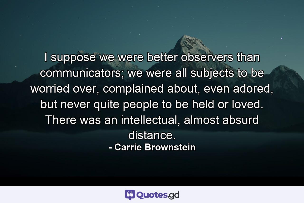 I suppose we were better observers than communicators; we were all subjects to be worried over, complained about, even adored, but never quite people to be held or loved. There was an intellectual, almost absurd distance. - Quote by Carrie Brownstein