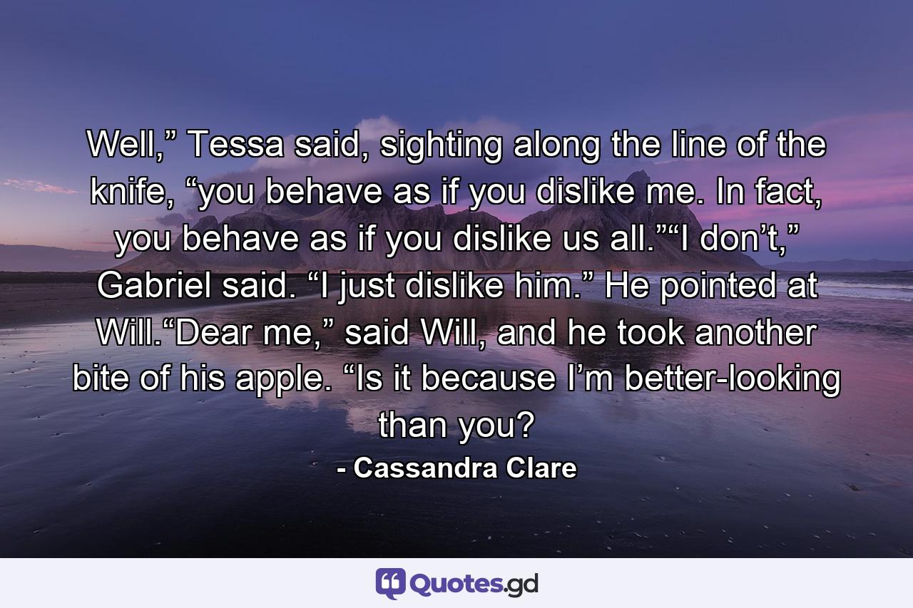 Well,” Tessa said, sighting along the line of the knife, “you behave as if you dislike me. In fact, you behave as if you dislike us all.”“I don’t,” Gabriel said. “I just dislike him.” He pointed at Will.“Dear me,” said Will, and he took another bite of his apple. “Is it because I’m better-looking than you? - Quote by Cassandra Clare