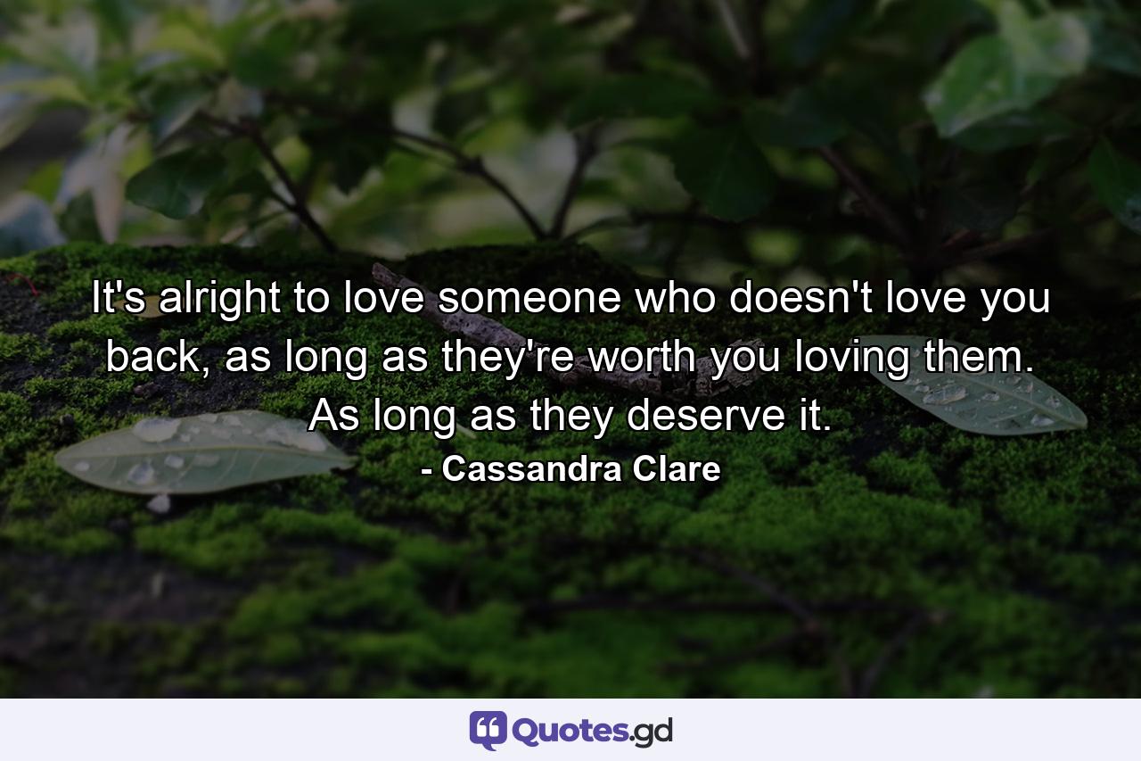 It's alright to love someone who doesn't love you back, as long as they're worth you loving them. As long as they deserve it. - Quote by Cassandra Clare