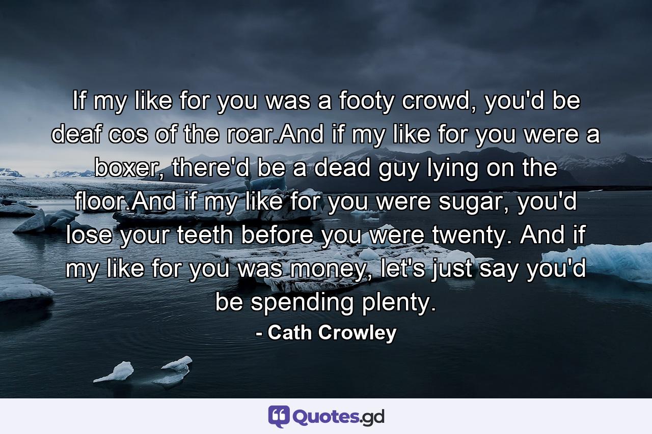 If my like for you was a footy crowd, you'd be deaf cos of the roar.And if my like for you were a boxer, there'd be a dead guy lying on the floor.And if my like for you were sugar, you'd lose your teeth before you were twenty. And if my like for you was money, let's just say you'd be spending plenty. - Quote by Cath Crowley