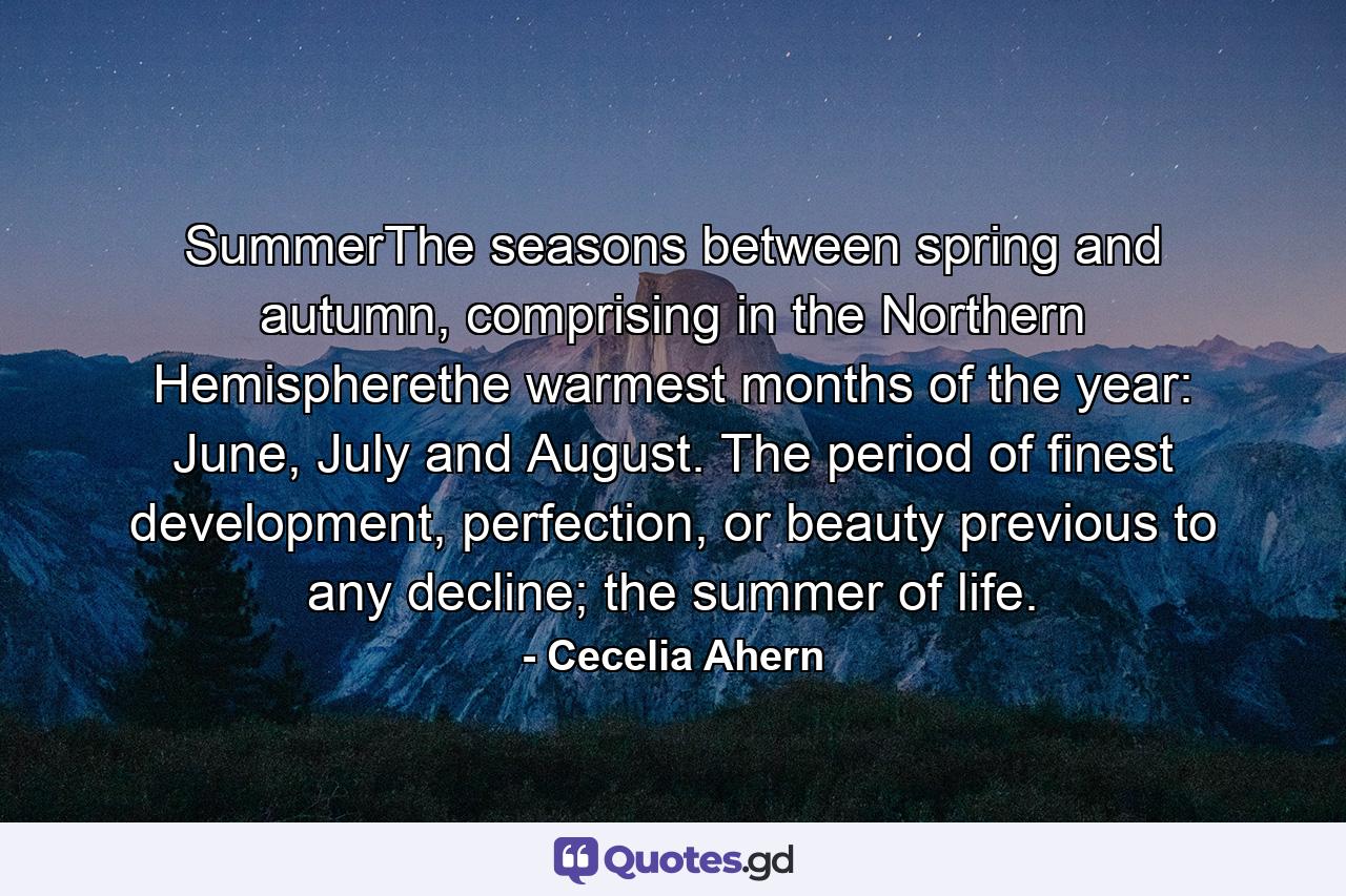 SummerThe seasons between spring and autumn, comprising in the Northern Hemispherethe warmest months of the year: June, July and August. The period of finest development, perfection, or beauty previous to any decline; the summer of life. - Quote by Cecelia Ahern