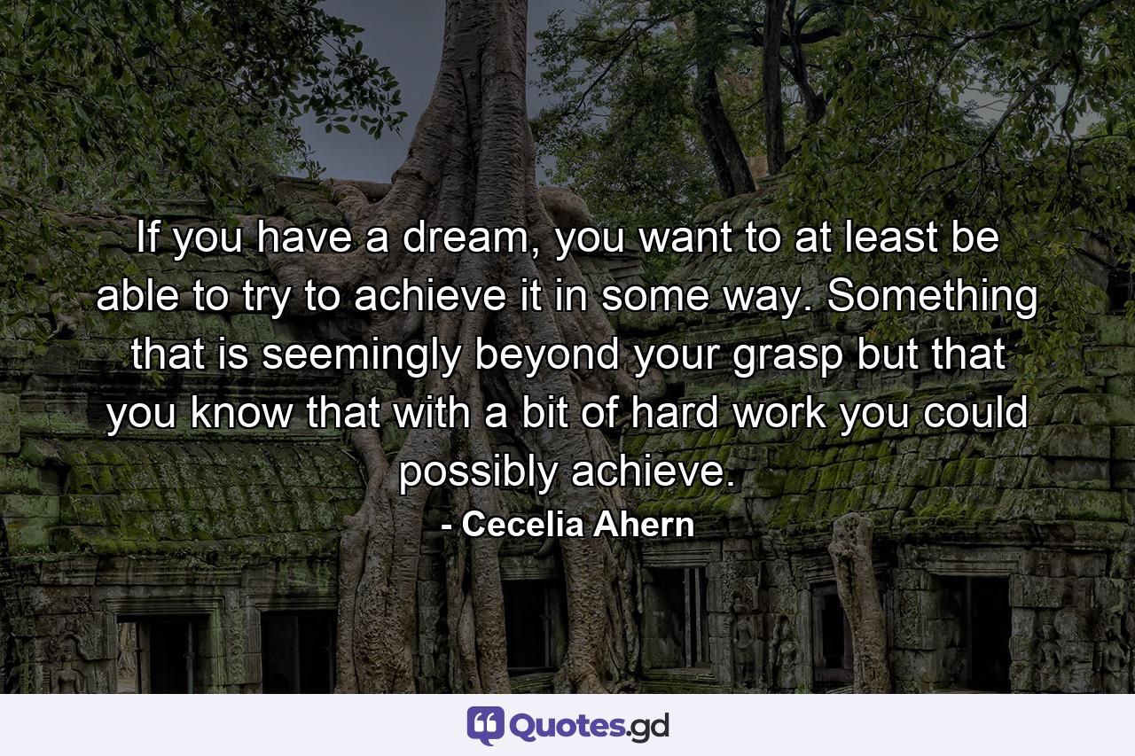 If you have a dream, you want to at least be able to try to achieve it in some way. Something that is seemingly beyond your grasp but that you know that with a bit of hard work you could possibly achieve. - Quote by Cecelia Ahern