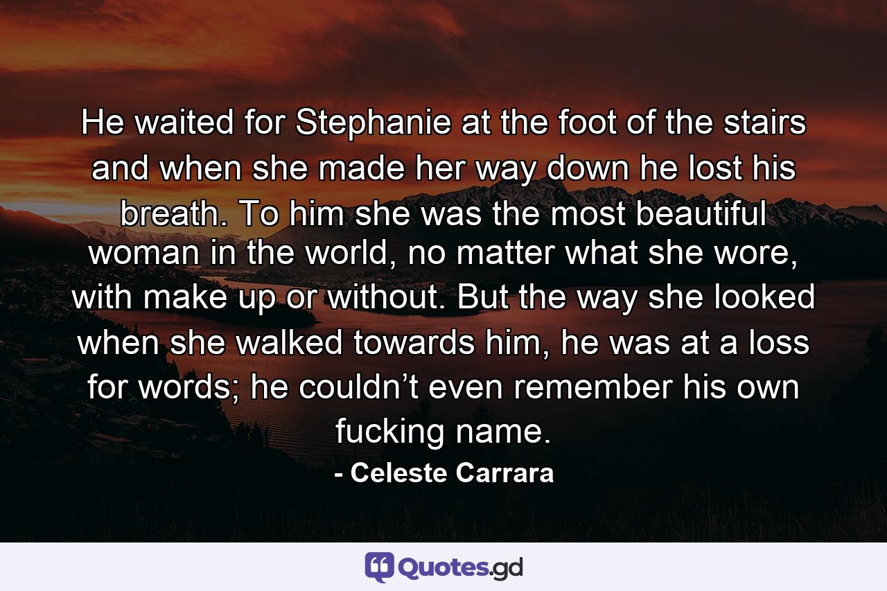 He waited for Stephanie at the foot of the stairs and when she made her way down he lost his breath. To him she was the most beautiful woman in the world, no matter what she wore, with make up or without. But the way she looked when she walked towards him, he was at a loss for words; he couldn’t even remember his own fucking name. - Quote by Celeste Carrara