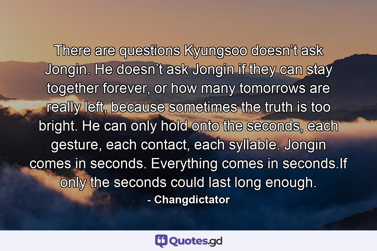 There are questions Kyungsoo doesn’t ask Jongin. He doesn’t ask Jongin if they can stay together forever, or how many tomorrows are really left, because sometimes the truth is too bright. He can only hold onto the seconds, each gesture, each contact, each syllable. Jongin comes in seconds. Everything comes in seconds.If only the seconds could last long enough. - Quote by Changdictator