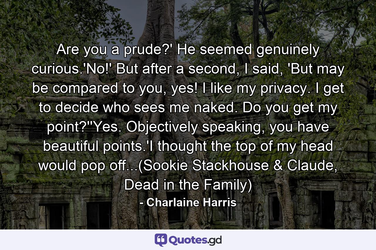 Are you a prude?' He seemed genuinely curious.'No!' But after a second, I said, 'But may be compared to you, yes! I like my privacy. I get to decide who sees me naked. Do you get my point?''Yes. Objectively speaking, you have beautiful points.'I thought the top of my head would pop off...(Sookie Stackhouse & Claude, Dead in the Family) - Quote by Charlaine Harris