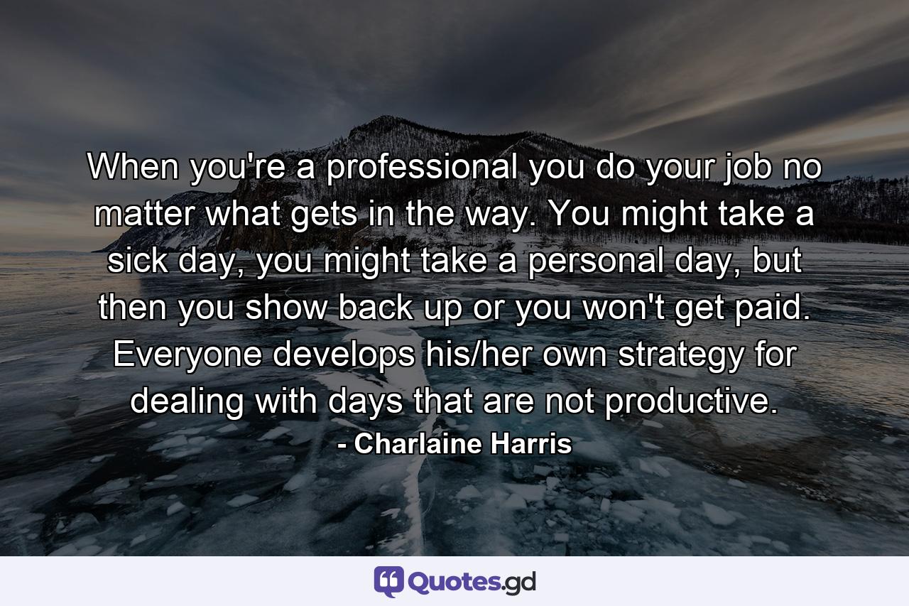 When you're a professional you do your job no matter what gets in the way. You might take a sick day, you might take a personal day, but then you show back up or you won't get paid. Everyone develops his/her own strategy for dealing with days that are not productive. - Quote by Charlaine Harris