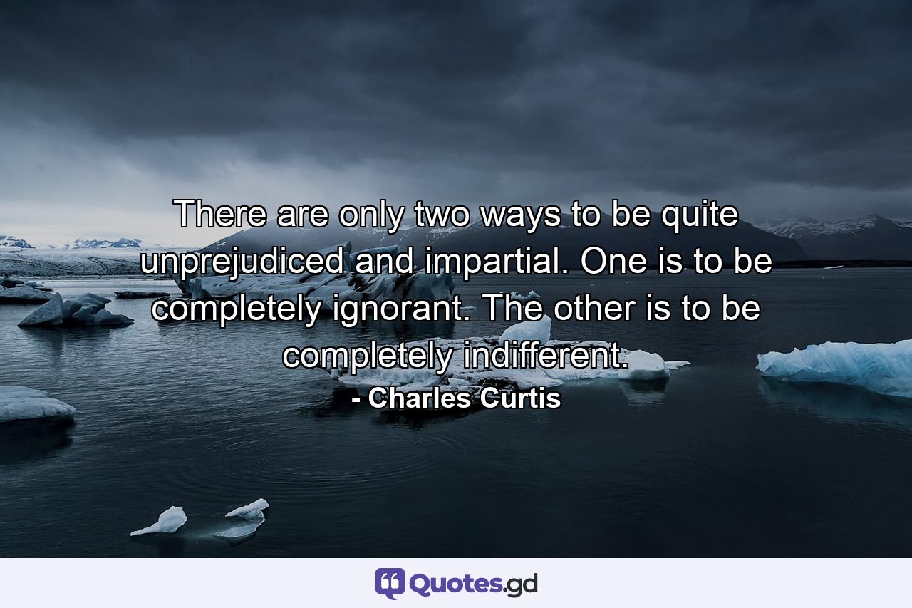 There are only two ways to be quite unprejudiced and impartial. One is to be completely ignorant. The other is to be completely indifferent. - Quote by Charles Curtis