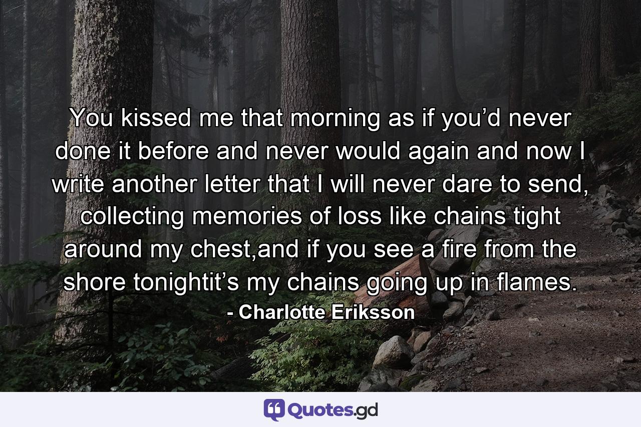 You kissed me that morning as if you’d never done it before and never would again and now I write another letter that I will never dare to send, collecting memories of loss like chains tight around my chest,and if you see a fire from the shore tonightit’s my chains going up in flames. - Quote by Charlotte Eriksson