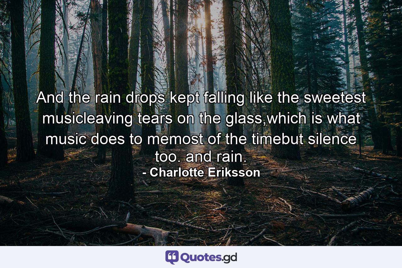 And the rain drops kept falling like the sweetest musicleaving tears on the glass,which is what music does to memost of the timebut silence too. and rain. - Quote by Charlotte Eriksson