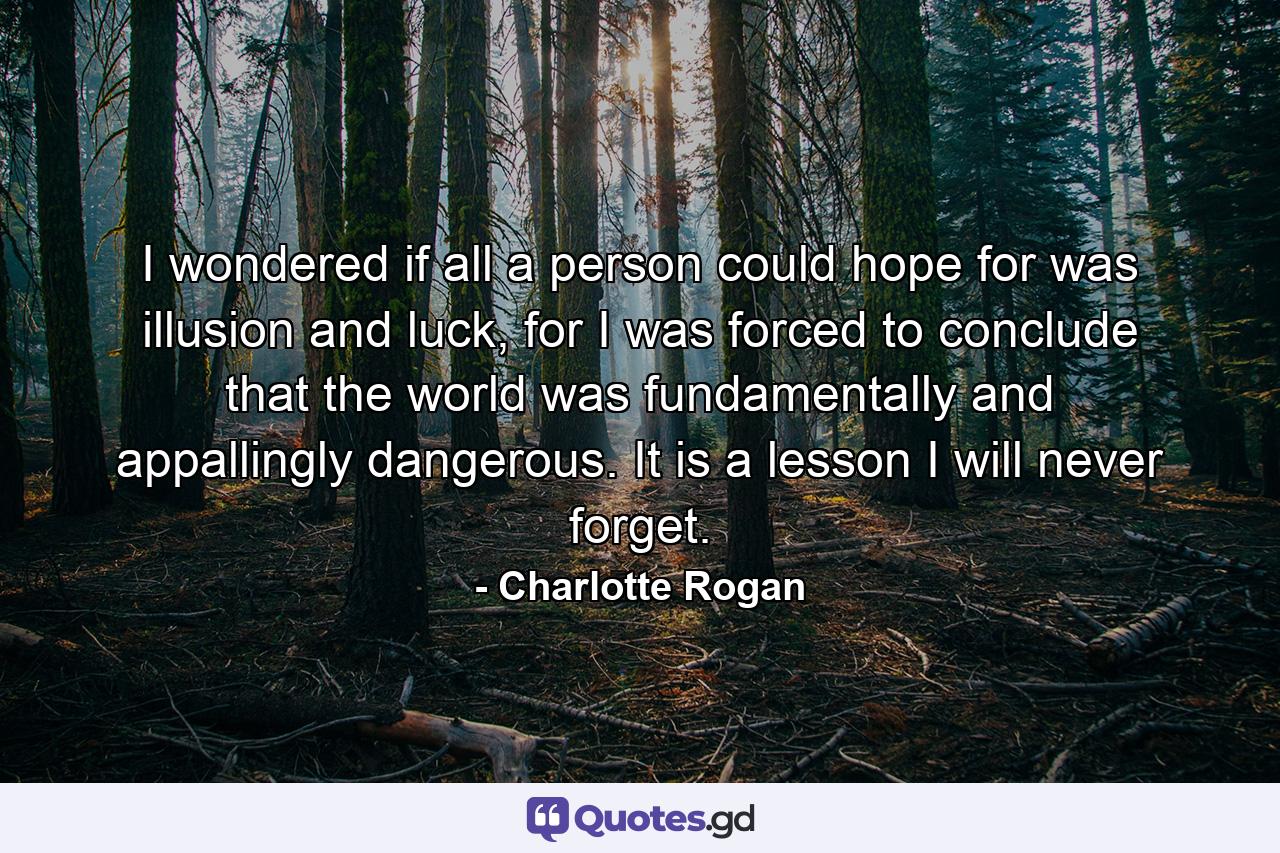 I wondered if all a person could hope for was illusion and luck, for I was forced to conclude that the world was fundamentally and appallingly dangerous. It is a lesson I will never forget. - Quote by Charlotte Rogan