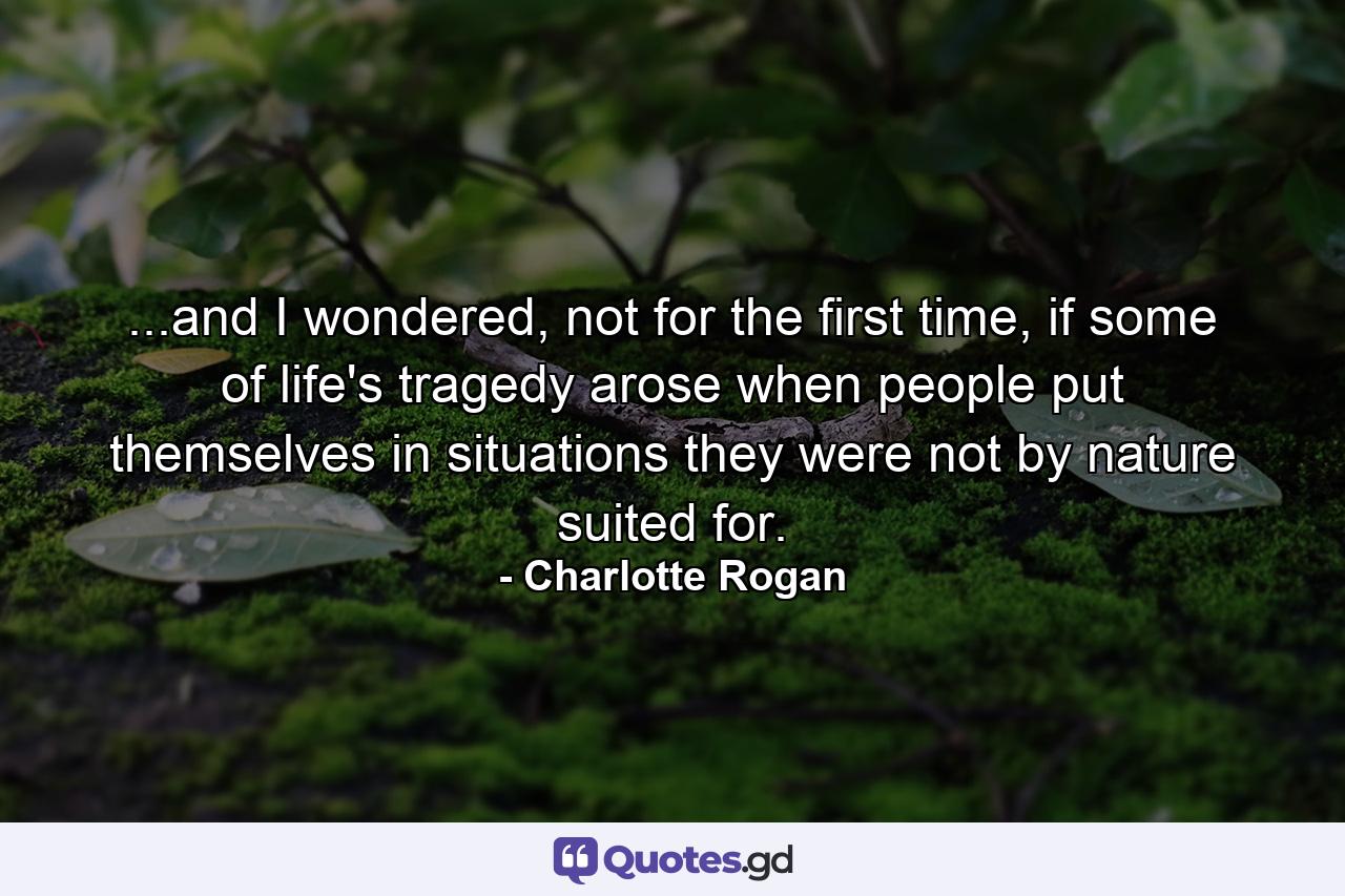 ...and I wondered, not for the first time, if some of life's tragedy arose when people put themselves in situations they were not by nature suited for. - Quote by Charlotte Rogan