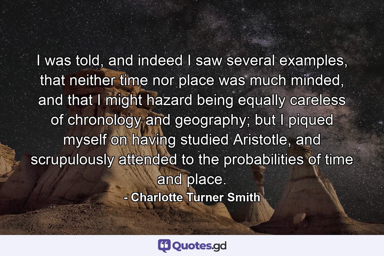 I was told, and indeed I saw several examples, that neither time nor place was much minded, and that I might hazard being equally careless of chronology and geography; but I piqued myself on having studied Aristotle, and scrupulously attended to the probabilities of time and place. - Quote by Charlotte Turner Smith