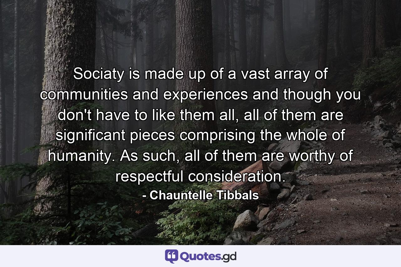 Sociaty is made up of a vast array of communities and experiences and though you don't have to like them all, all of them are significant pieces comprising the whole of humanity. As such, all of them are worthy of respectful consideration. - Quote by Chauntelle Tibbals