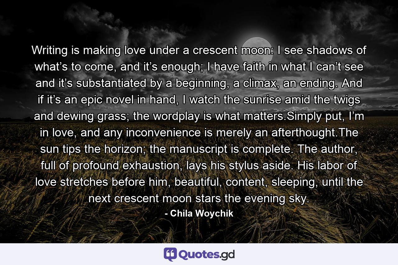 Writing is making love under a crescent moon: I see shadows of what’s to come, and it’s enough; I have faith in what I can’t see and it’s substantiated by a beginning, a climax, an ending. And if it’s an epic novel in hand, I watch the sunrise amid the twigs and dewing grass; the wordplay is what matters.Simply put, I’m in love, and any inconvenience is merely an afterthought.The sun tips the horizon; the manuscript is complete. The author, full of profound exhaustion, lays his stylus aside. His labor of love stretches before him, beautiful, content, sleeping, until the next crescent moon stars the evening sky. - Quote by Chila Woychik