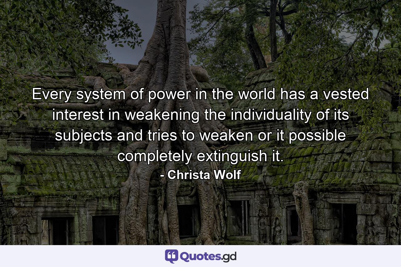 Every system of power in the world has a vested interest in weakening the individuality of its subjects and tries to weaken or it possible completely extinguish it. - Quote by Christa Wolf