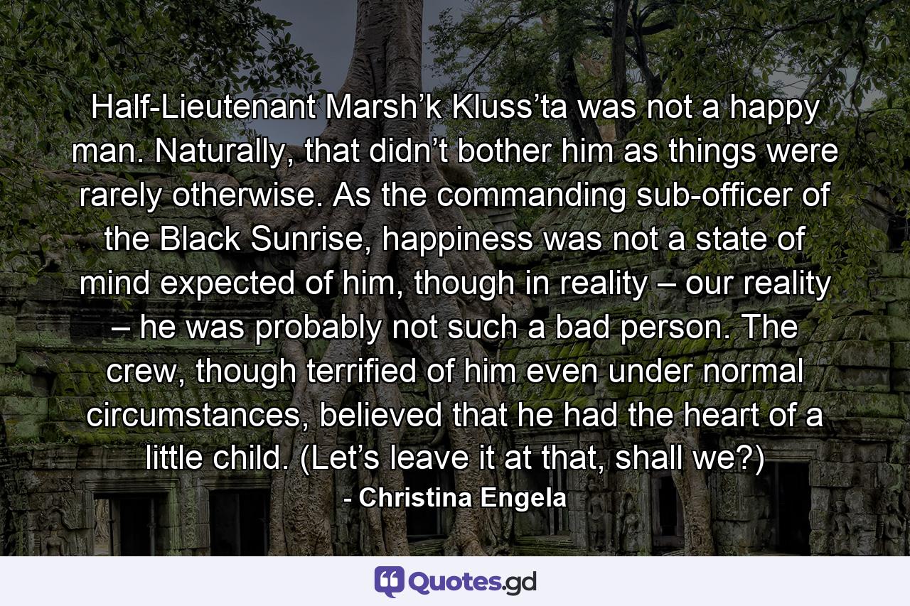 Half-Lieutenant Marsh’k Kluss’ta was not a happy man. Naturally, that didn’t bother him as things were rarely otherwise. As the commanding sub-officer of the Black Sunrise, happiness was not a state of mind expected of him, though in reality – our reality – he was probably not such a bad person. The crew, though terrified of him even under normal circumstances, believed that he had the heart of a little child. (Let’s leave it at that, shall we?) - Quote by Christina Engela