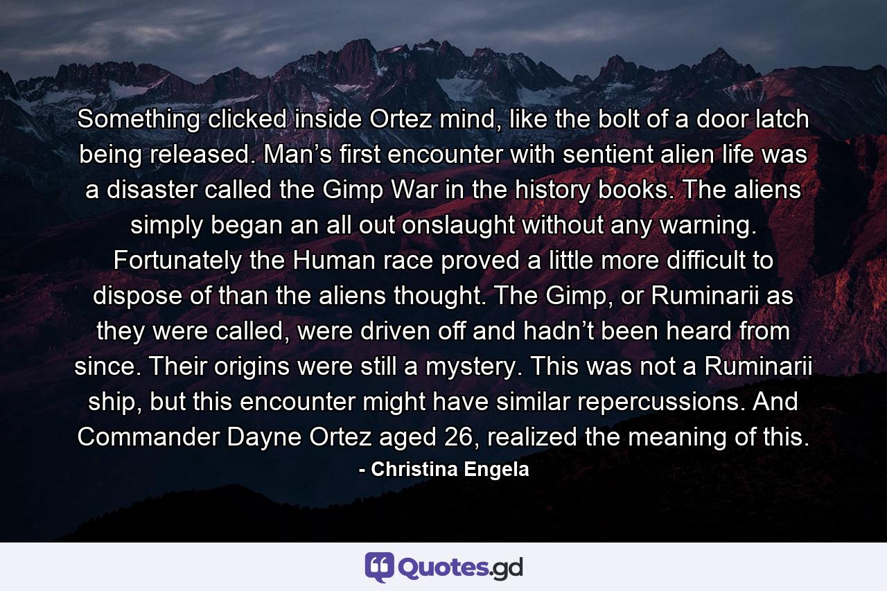 Something clicked inside Ortez mind, like the bolt of a door latch being released. Man’s first encounter with sentient alien life was a disaster called the Gimp War in the history books. The aliens simply began an all out onslaught without any warning. Fortunately the Human race proved a little more difficult to dispose of than the aliens thought. The Gimp, or Ruminarii as they were called, were driven off and hadn’t been heard from since. Their origins were still a mystery. This was not a Ruminarii ship, but this encounter might have similar repercussions. And Commander Dayne Ortez aged 26, realized the meaning of this. - Quote by Christina Engela