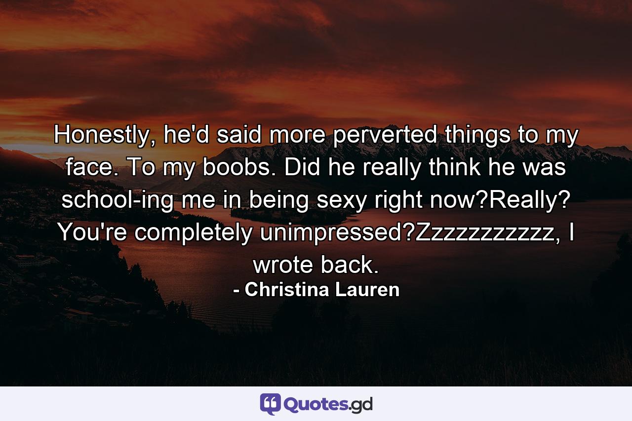 Honestly, he'd said more perverted things to my face. To my boobs. Did he really think he was school-ing me in being sexy right now?Really? You're completely unimpressed?Zzzzzzzzzzz, I wrote back. - Quote by Christina Lauren