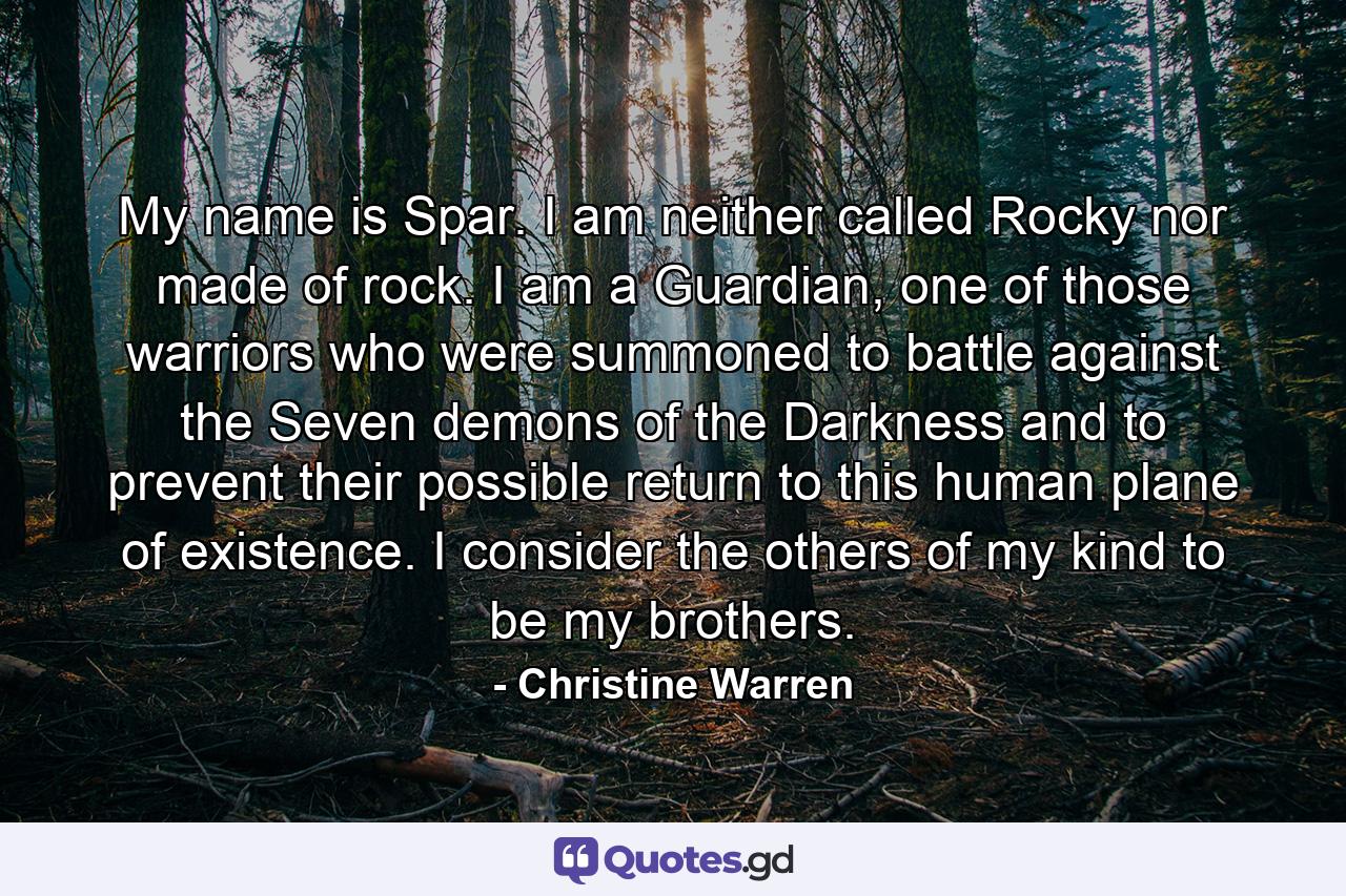 My name is Spar. I am neither called Rocky nor made of rock. I am a Guardian, one of those warriors who were summoned to battle against the Seven demons of the Darkness and to prevent their possible return to this human plane of existence. I consider the others of my kind to be my brothers. - Quote by Christine Warren