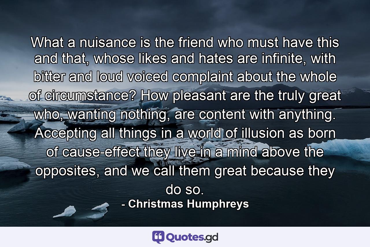 What a nuisance is the friend who must have this and that, whose likes and hates are infinite, with bitter and loud voiced complaint about the whole of circumstance? How pleasant are the truly great who, wanting nothing, are content with anything. Accepting all things in a world of illusion as born of cause-effect they live in a mind above the opposites, and we call them great because they do so. - Quote by Christmas Humphreys