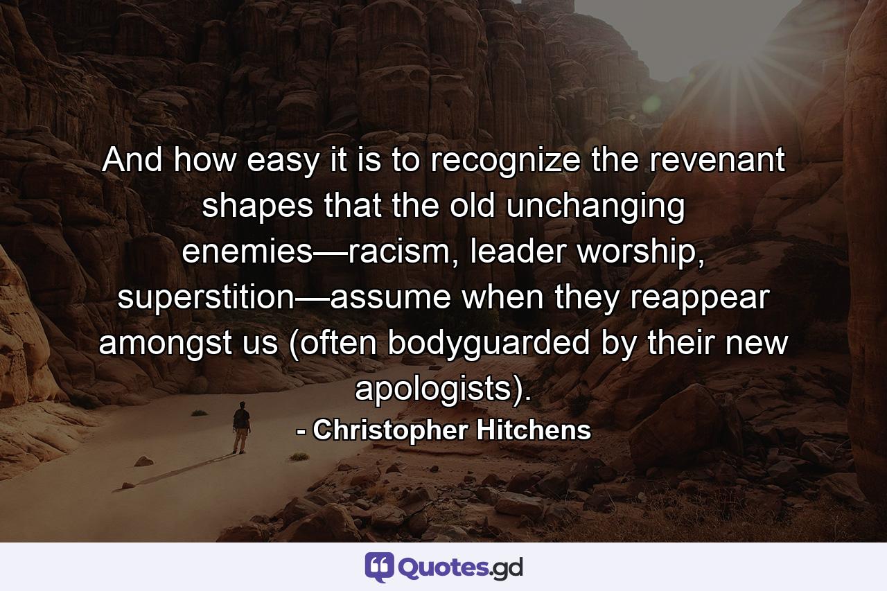 And how easy it is to recognize the revenant shapes that the old unchanging enemies—racism, leader worship, superstition—assume when they reappear amongst us (often bodyguarded by their new apologists). - Quote by Christopher Hitchens