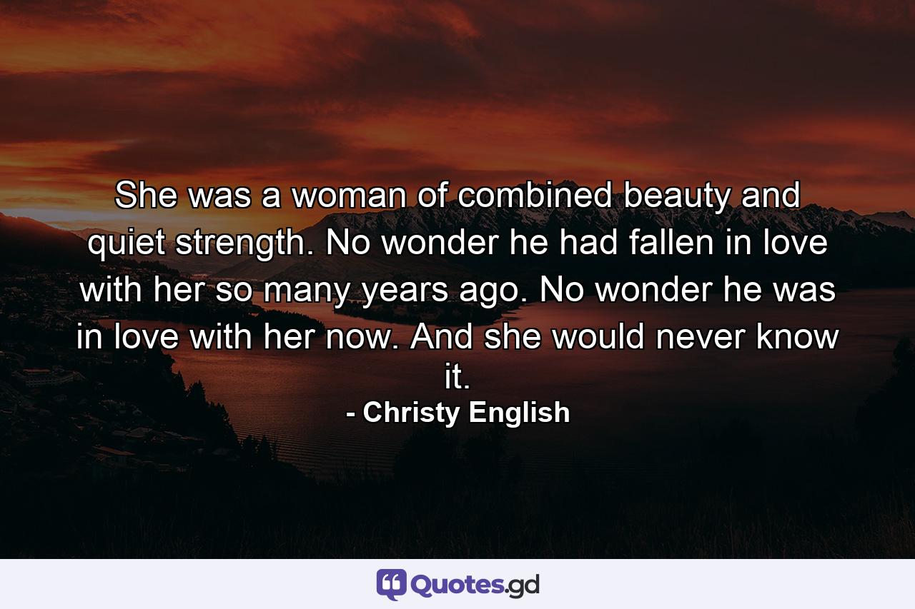 She was a woman of combined beauty and quiet strength. No wonder he had fallen in love with her so many years ago. No wonder he was in love with her now. And she would never know it. - Quote by Christy English