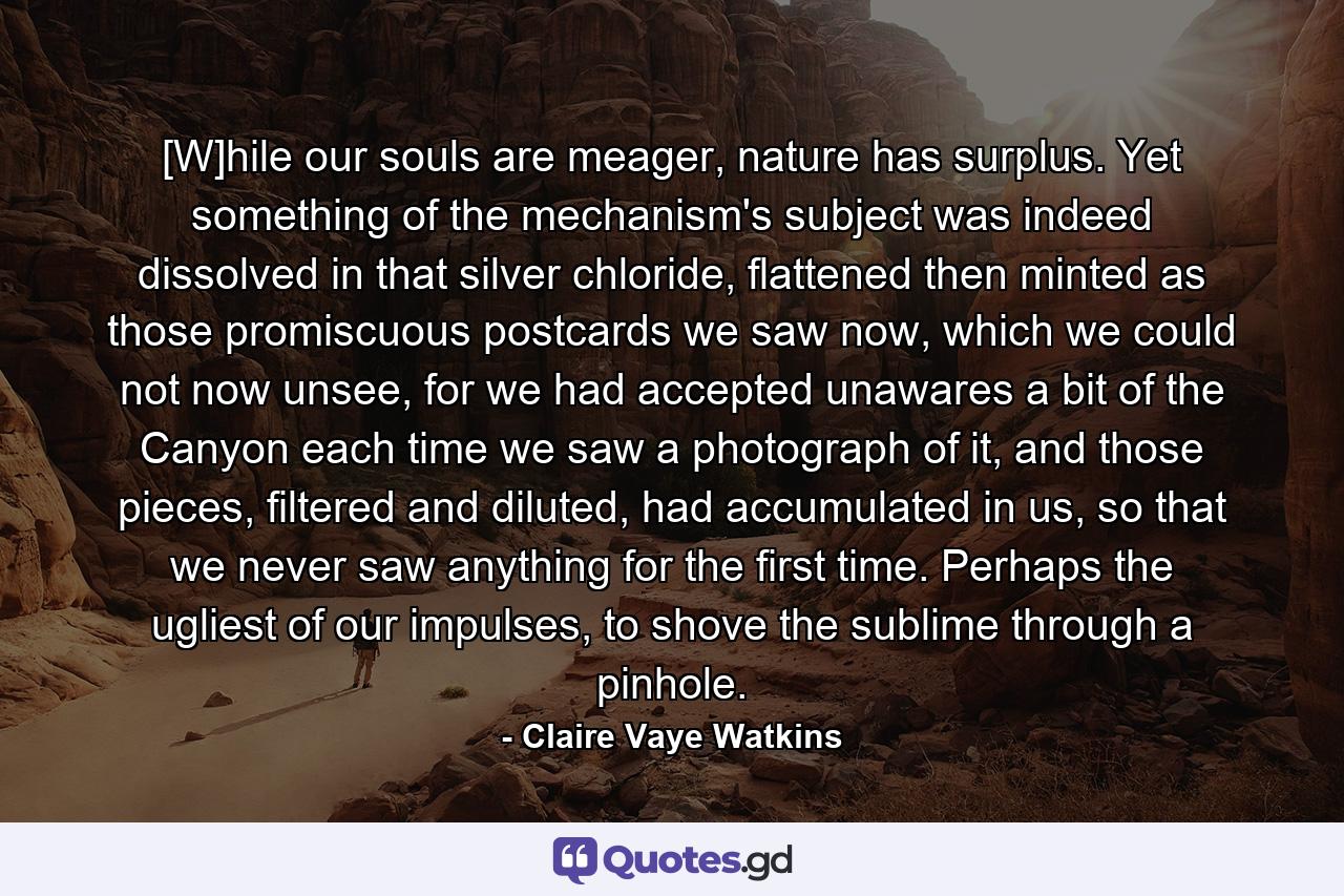 [W]hile our souls are meager, nature has surplus. Yet something of the mechanism's subject was indeed dissolved in that silver chloride, flattened then minted as those promiscuous postcards we saw now, which we could not now unsee, for we had accepted unawares a bit of the Canyon each time we saw a photograph of it, and those pieces, filtered and diluted, had accumulated in us, so that we never saw anything for the first time. Perhaps the ugliest of our impulses, to shove the sublime through a pinhole. - Quote by Claire Vaye Watkins