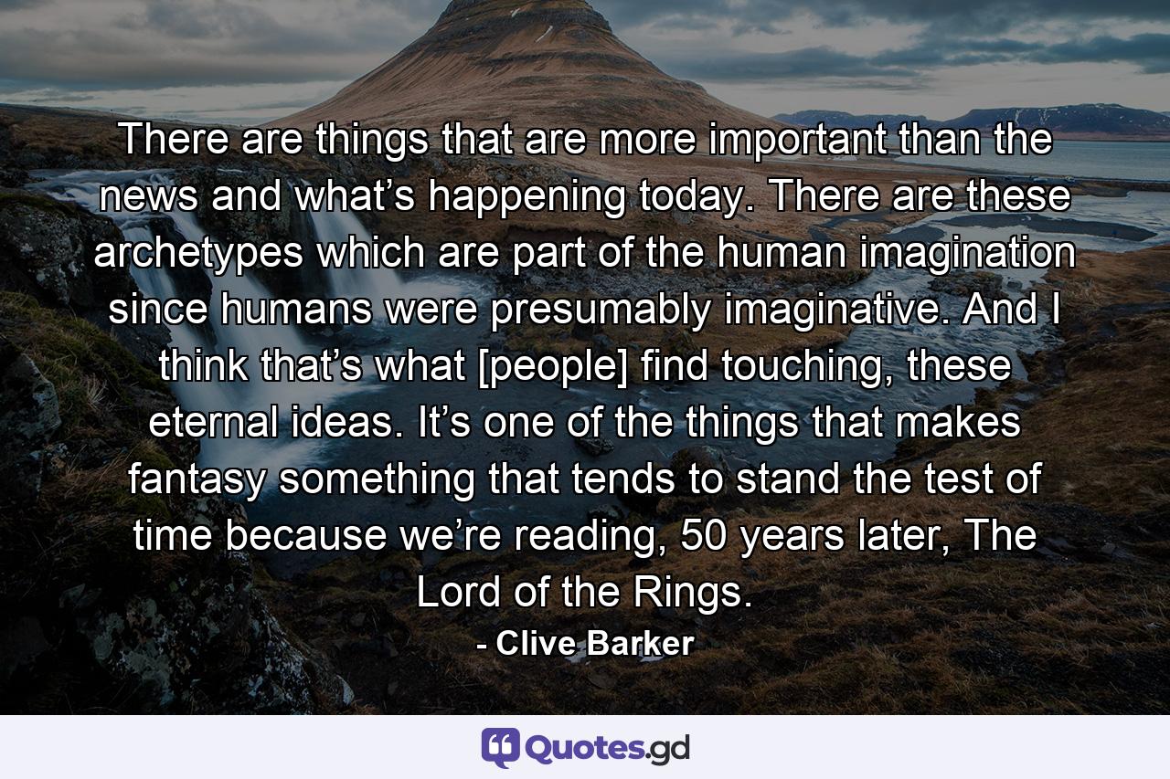 There are things that are more important than the news and what’s happening today. There are these archetypes which are part of the human imagination since humans were presumably imaginative. And I think that’s what [people] find touching, these eternal ideas. It’s one of the things that makes fantasy something that tends to stand the test of time because we’re reading, 50 years later, The Lord of the Rings. - Quote by Clive Barker