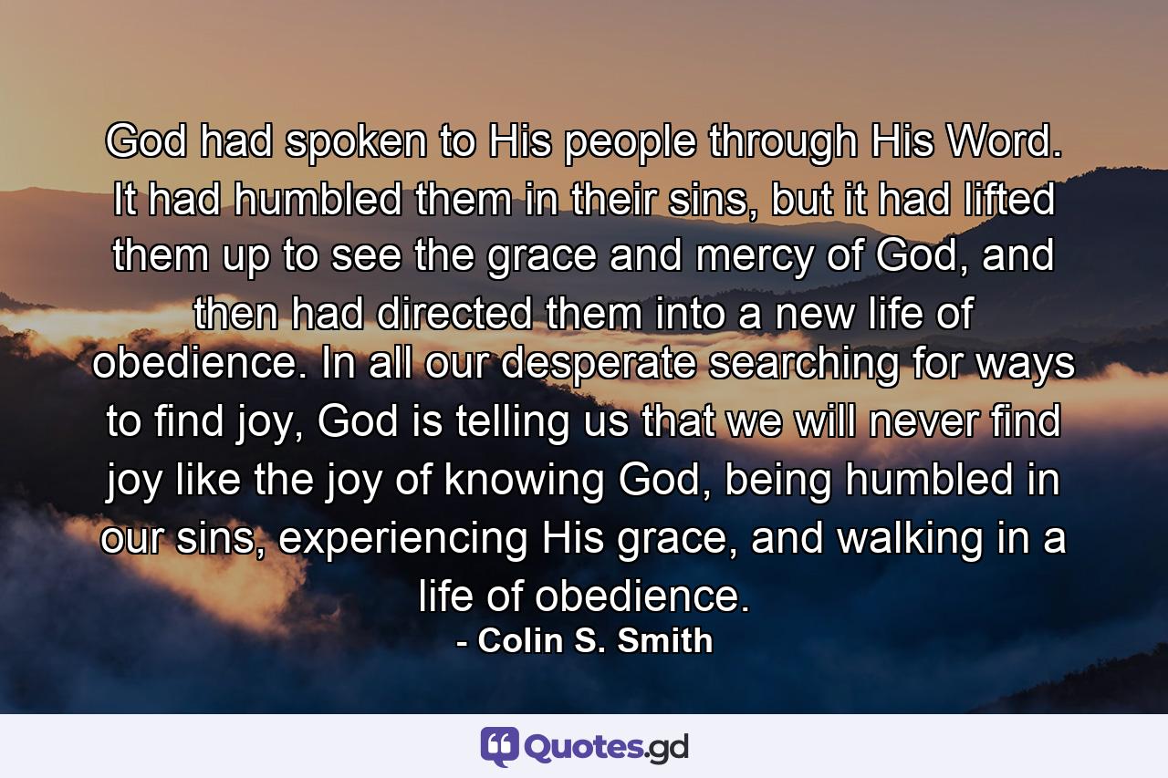 God had spoken to His people through His Word. It had humbled them in their sins, but it had lifted them up to see the grace and mercy of God, and then had directed them into a new life of obedience. In all our desperate searching for ways to find joy, God is telling us that we will never find joy like the joy of knowing God, being humbled in our sins, experiencing His grace, and walking in a life of obedience. - Quote by Colin S. Smith