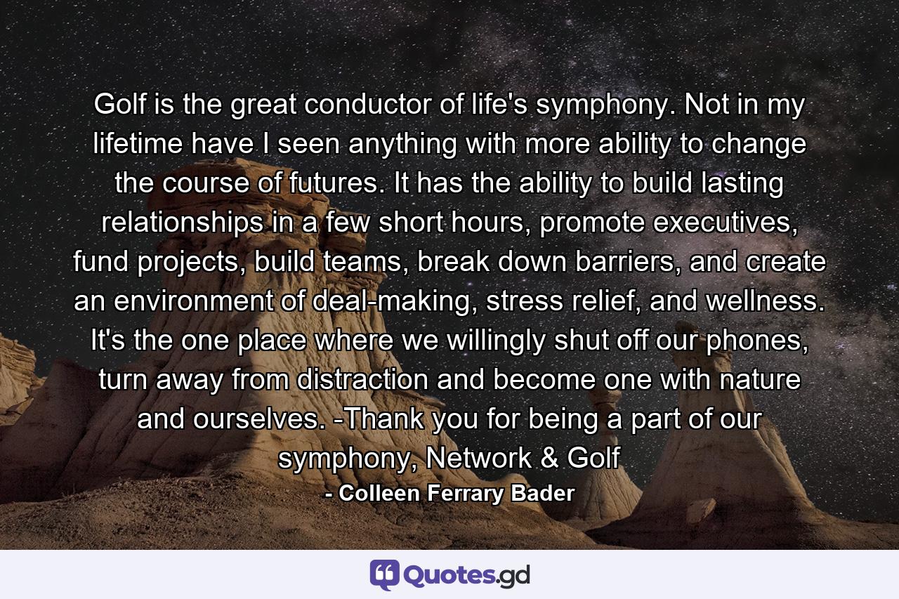 Golf is the great conductor of life's symphony. Not in my lifetime have I seen anything with more ability to change the course of futures. It has the ability to build lasting relationships in a few short hours, promote executives, fund projects, build teams, break down barriers, and create an environment of deal-making, stress relief, and wellness. It's the one place where we willingly shut off our phones, turn away from distraction and become one with nature and ourselves. -Thank you for being a part of our symphony, Network & Golf - Quote by Colleen Ferrary Bader