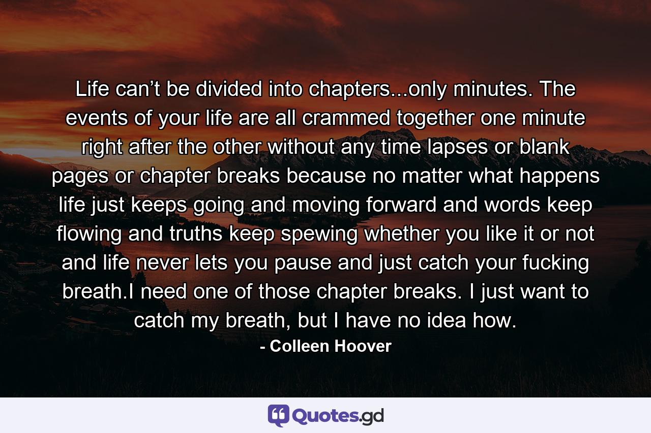 Life can’t be divided into chapters...only minutes. The events of your life are all crammed together one minute right after the other without any time lapses or blank pages or chapter breaks because no matter what happens life just keeps going and moving forward and words keep flowing and truths keep spewing whether you like it or not and life never lets you pause and just catch your fucking breath.I need one of those chapter breaks. I just want to catch my breath, but I have no idea how. - Quote by Colleen Hoover