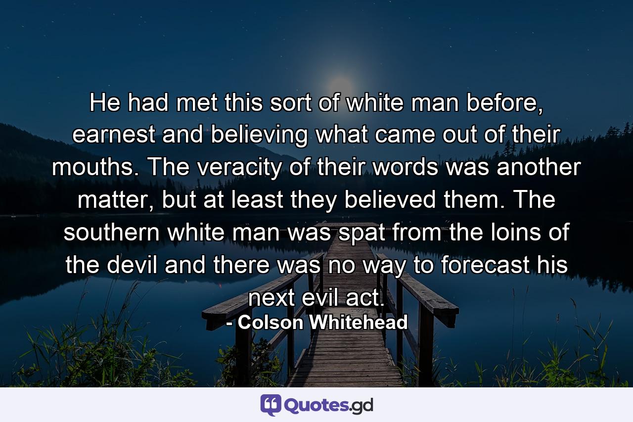 He had met this sort of white man before, earnest and believing what came out of their mouths. The veracity of their words was another matter, but at least they believed them. The southern white man was spat from the loins of the devil and there was no way to forecast his next evil act. - Quote by Colson Whitehead