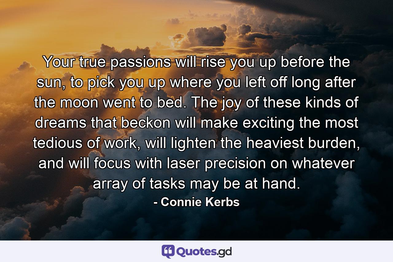 Your true passions will rise you up before the sun, to pick you up where you left off long after the moon went to bed. The joy of these kinds of dreams that beckon will make exciting the most tedious of work, will lighten the heaviest burden, and will focus with laser precision on whatever array of tasks may be at hand. - Quote by Connie Kerbs