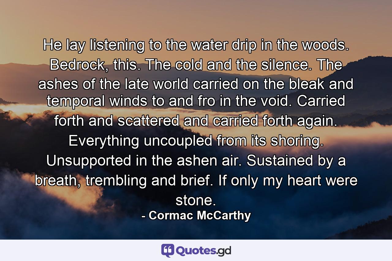 He lay listening to the water drip in the woods. Bedrock, this. The cold and the silence. The ashes of the late world carried on the bleak and temporal winds to and fro in the void. Carried forth and scattered and carried forth again. Everything uncoupled from its shoring. Unsupported in the ashen air. Sustained by a breath, trembling and brief. If only my heart were stone. - Quote by Cormac McCarthy