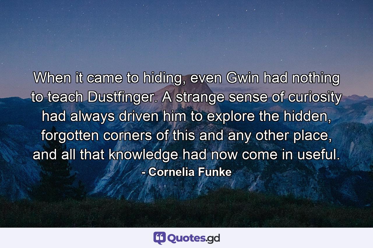 When it came to hiding, even Gwin had nothing to teach Dustfinger. A strange sense of curiosity had always driven him to explore the hidden, forgotten corners of this and any other place, and all that knowledge had now come in useful. - Quote by Cornelia Funke